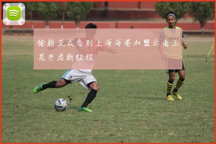 徐新正式告别上海海港加盟云南玉昆开启新征程