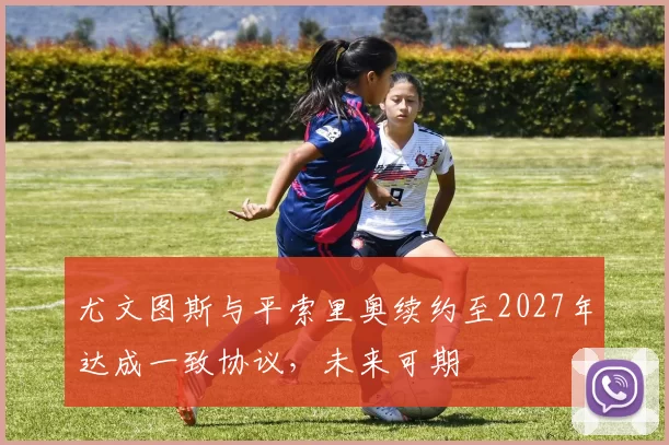 尤文图斯与平索里奥续约至2027年达成一致协议，未来可期