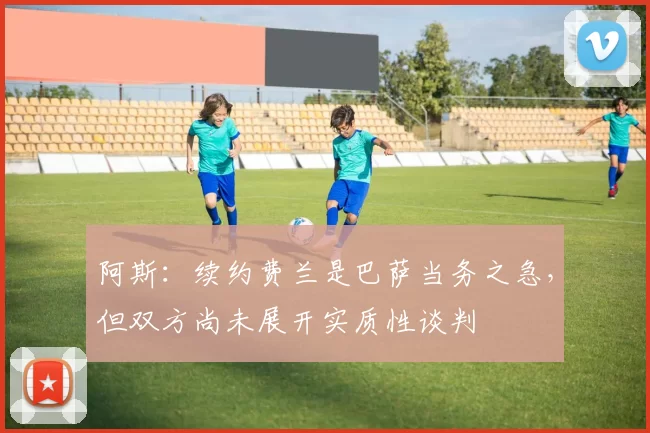 阿斯：续约费兰是巴萨当务之急，但双方尚未展开实质性谈判