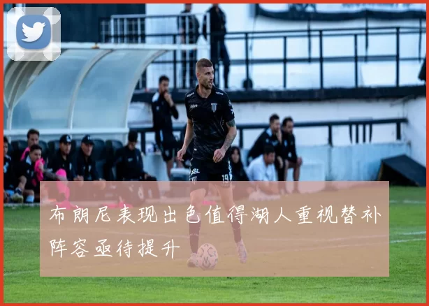 布朗尼表现出色值得湖人重视替补阵容亟待提升