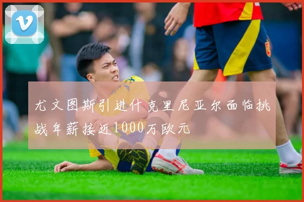 尤文图斯引进什克里尼亚尔面临挑战年薪接近1000万欧元