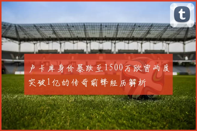 卢卡库身价暴跌至1500万欧曾两度突破1亿的传奇前锋经历解析