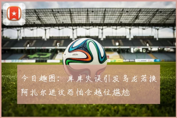 今日趣图：库库失误引发乌龙若换阿扎尔进攻恐怕会越位尴尬
