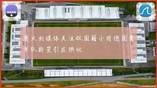 意大利媒体关注双国籍小将德国青年队新星引发热议