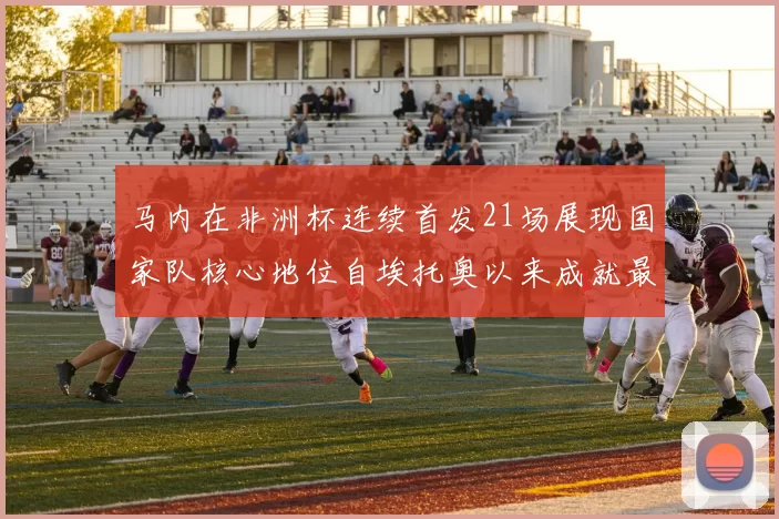 马内在非洲杯连续首发21场展现国家队核心地位自埃托奥以来成就最高