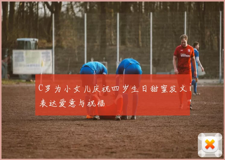 C罗为小女儿庆祝四岁生日甜蜜发文表达爱意与祝福