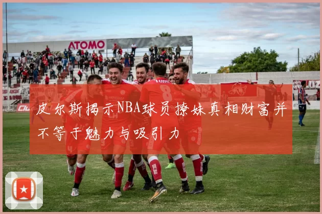 皮尔斯揭示NBA球员撩妹真相财富并不等于魅力与吸引力