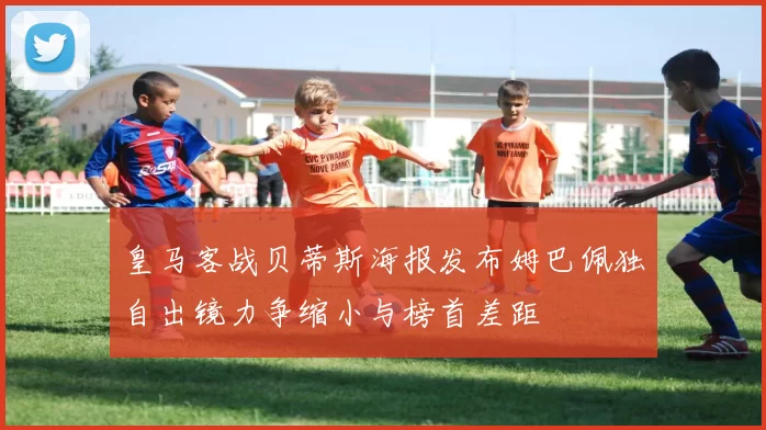 皇马客战贝蒂斯海报发布姆巴佩独自出镜力争缩小与榜首差距